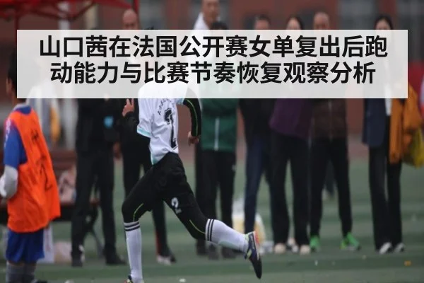 山口茜在法国公开赛女单复出后跑动能力与比赛节奏恢复观察分析