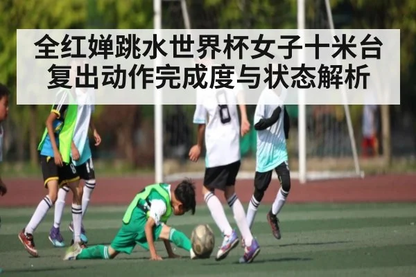 全红婵跳水世界杯女子十米台复出动作完成度与状态解析