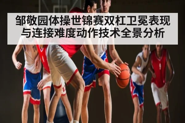 邹敬园体操世锦赛双杠卫冕表现与连接难度动作技术全景分析